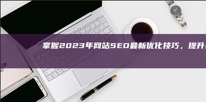 掌握2023年网站SEO最新优化技巧，提升搜索引擎排名策略